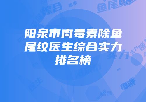 阳泉市肉毒素除鱼尾纹医生综合实力排名榜