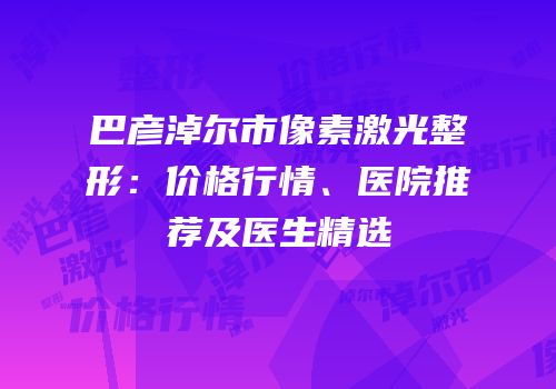 巴彦淖尔市像素激光整形：价格行情、医院推荐及医生精选