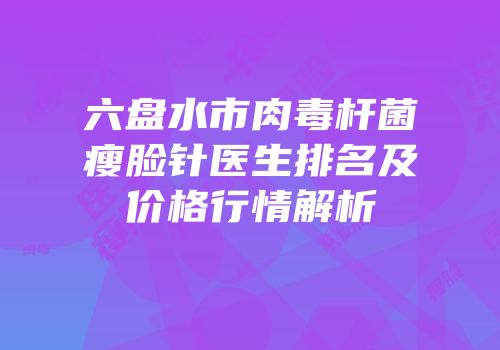 六盘水市肉毒杆菌瘦脸针医生排名及价格行情解析