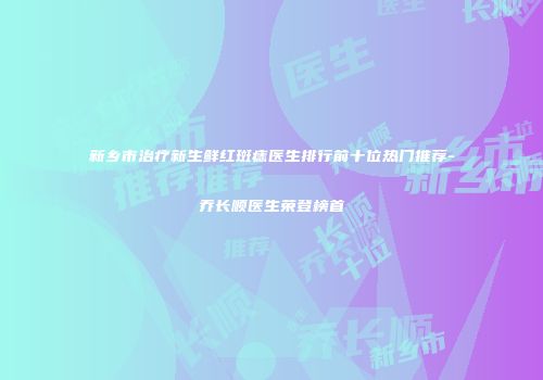 新乡市治疗新生鲜红斑痣医生排行前十位热门推荐-乔长顺医生荣登榜首
