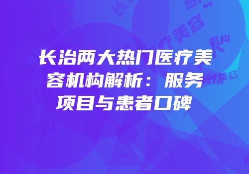 长治两大热门医疗美容机构解析：服务项目与患者口碑