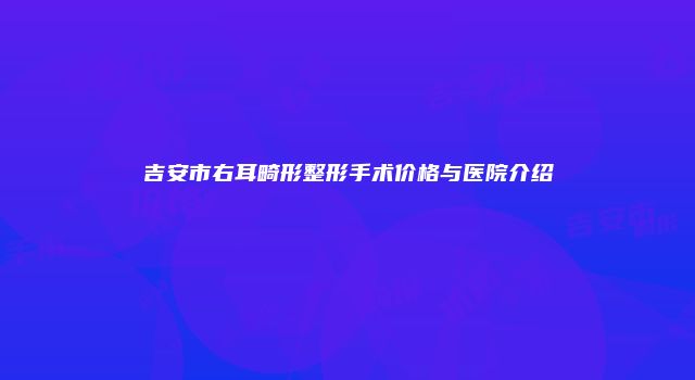 吉安市右耳畸形整形手术价格与医院介绍