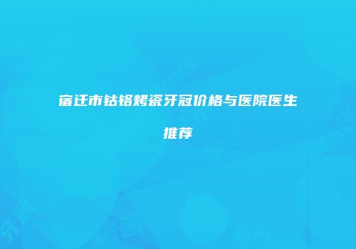 宿迁市钴铬烤瓷牙冠价格与医院医生推荐