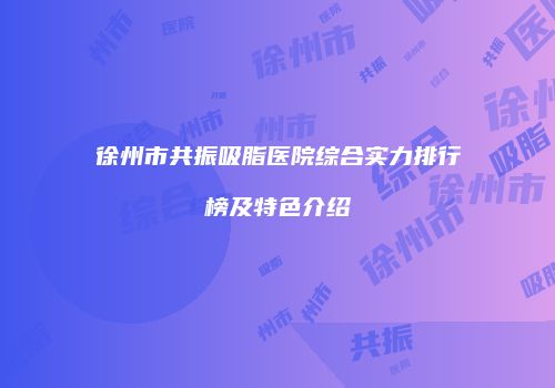 徐州市共振吸脂医院综合实力排行榜及特色介绍