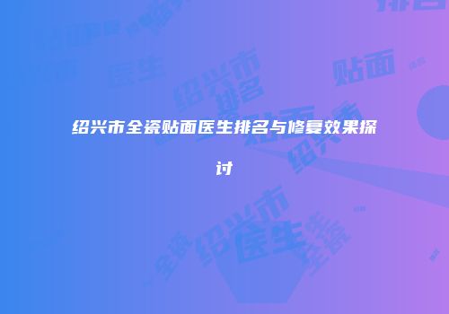 绍兴市全瓷贴面医生排名与修复效果探讨
