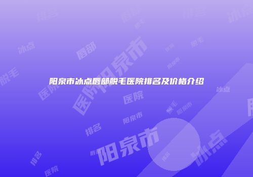 阳泉市冰点唇部脱毛医院排名及价格介绍