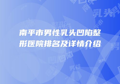 南平市男性乳头凹陷整形医院排名及详情介绍