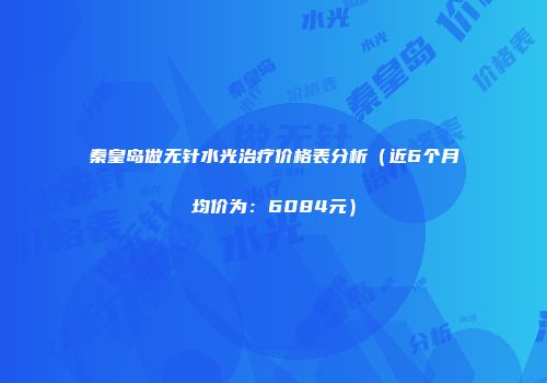 秦皇岛做无针水光治疗价格表分析（近6个月均价为：6084元）