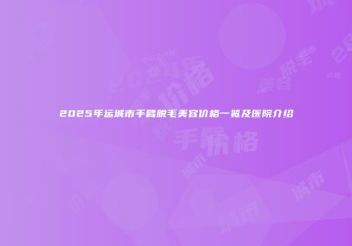 2025年运城市手臂脱毛美容价格一览及医院介绍