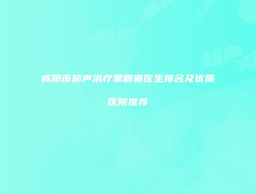 咸阳市超声治疗黑眼圈医生排名及优质医院推荐