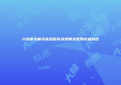六安市大腿冷冻溶脂技术费用及医院价格对比