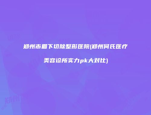 郑州市眉下切除整形医院(郑州何氏医疗美容诊所实力pk大对比)
