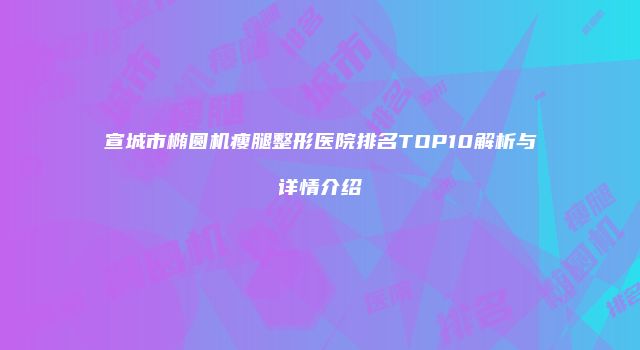 宣城市椭圆机瘦腿整形医院排名TOP10解析与详情介绍