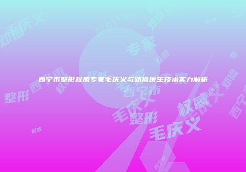 西宁市整形权威专家毛庆义与邓俭医生技术实力解析
