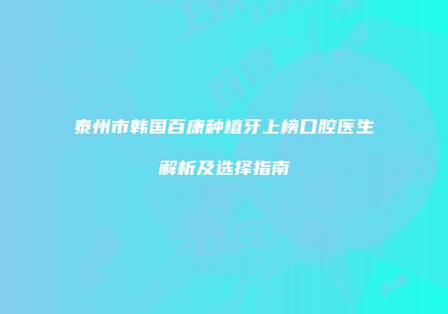 泰州市韩国百康种植牙上榜口腔医生解析及选择指南