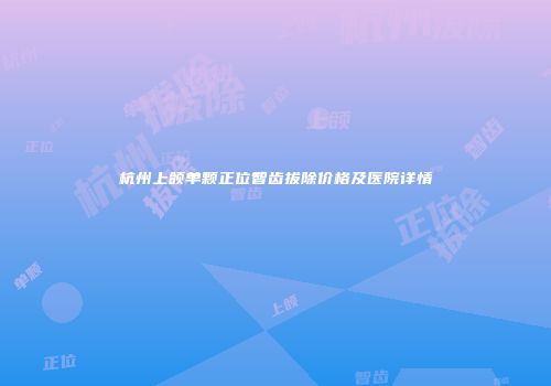杭州上颌单颗正位智齿拔除价格及医院详情