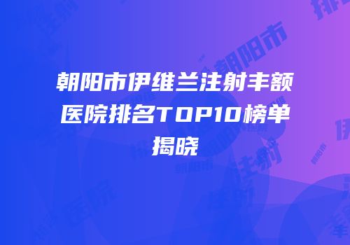 朝阳市伊维兰注射丰额医院排名TOP10榜单揭晓