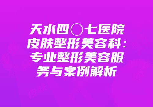 天水四〇七医院皮肤整形美容科：专业整形美容服务与案例解析