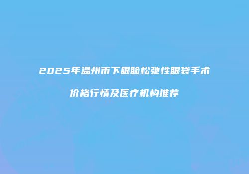 2025年温州市下眼睑松弛性眼袋手术价格行情及医疗机构推荐