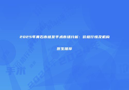 2025年黄石市植发手术市场分析：价格行情及机构医生推荐
