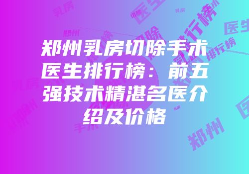 郑州乳房切除手术医生排行榜：前五强技术精湛名医介绍及价格