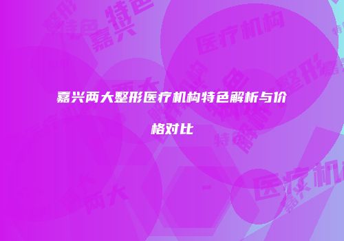 嘉兴两大整形医疗机构特色解析与价格对比