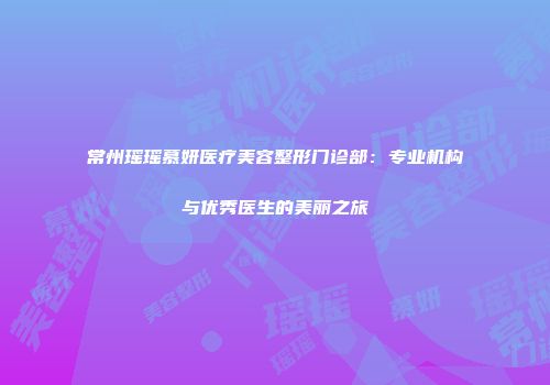 常州瑶瑶慕妍医疗美容整形门诊部：专业机构与优秀医生的美丽之旅