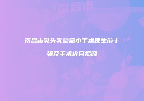 南昌市乳头乳晕缩小手术医生前十强及手术价目揭晓