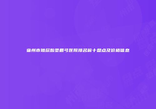 宿州市玻尿酸垫眉弓医院排名前十盘点及价格信息