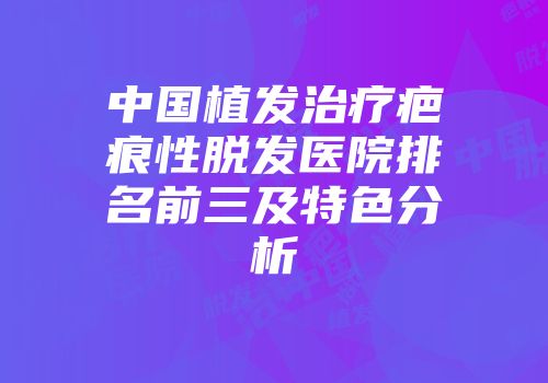 中国植发治疗疤痕性脱发医院排名前三及特色分析