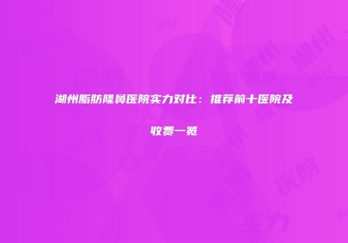 湖州脂肪隆鼻医院实力对比：推荐前十医院及收费一览