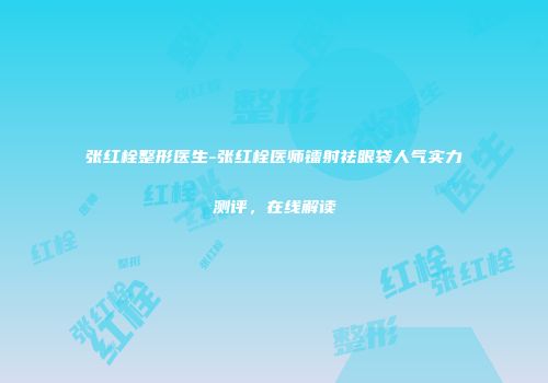张红栓整形医生-张红栓医师镭射祛眼袋人气实力测评，在线解读