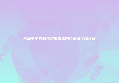大连市掌骨截骨矫形术医院排名及详细介绍