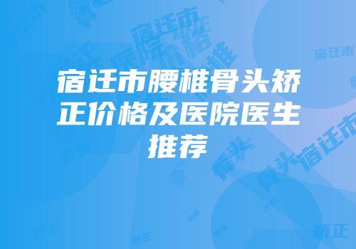 宿迁市腰椎骨头矫正价格及医院医生推荐