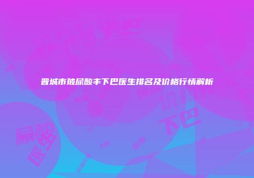 晋城市玻尿酸丰下巴医生排名及价格行情解析
