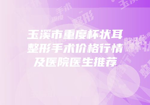 玉溪市重度杯状耳整形手术价格行情及医院医生推荐