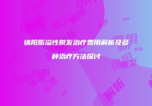 绵阳脂溢性脱发治疗费用解析及多种治疗方法探讨