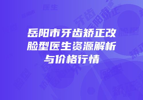 岳阳市牙齿矫正改脸型医生资源解析与价格行情