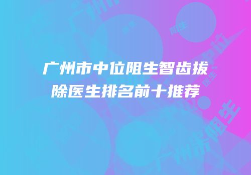 广州市中位阻生智齿拔除医生排名前十推荐