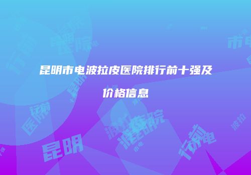 昆明市电波拉皮医院排行前十强及价格信息