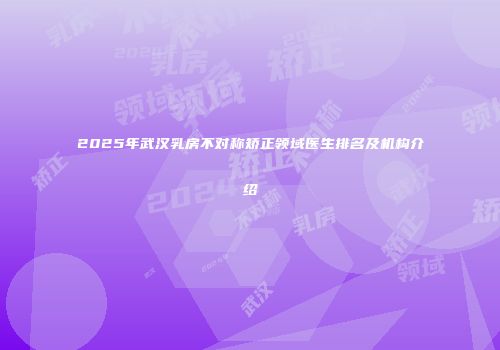 2025年武汉乳房不对称矫正领域医生排名及机构介绍