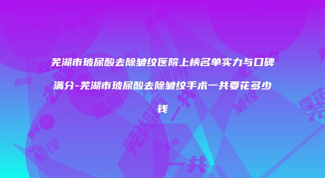 芜湖市玻尿酸去除皱纹医院上榜名单实力与口碑满分-芜湖市玻尿酸去除皱纹手术一共要花多少钱