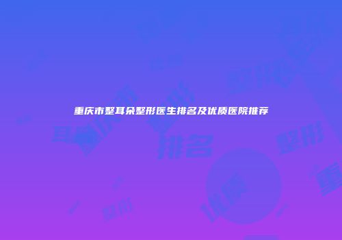 重庆市整耳朵整形医生排名及优质医院推荐