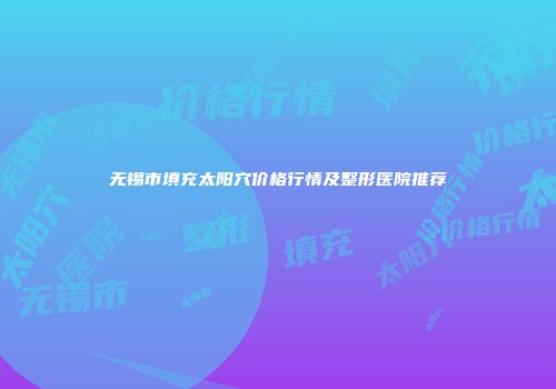 无锡市填充太阳穴价格行情及整形医院推荐