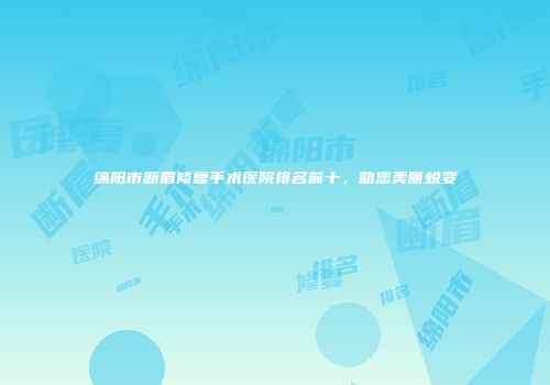 绵阳市断眉修复手术医院排名前十，助您美丽蜕变