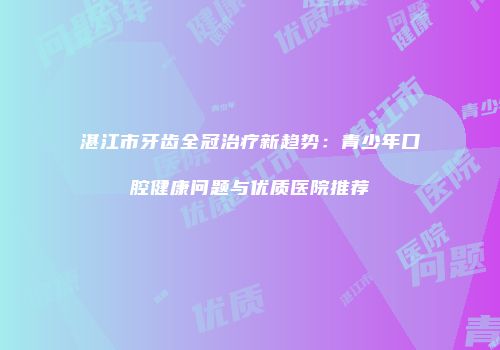 湛江市牙齿全冠治疗新趋势：青少年口腔健康问题与优质医院推荐