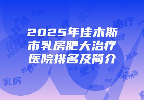 2025年佳木斯市乳房肥大治疗医院排名及简介