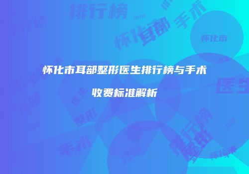 怀化市耳部整形医生排行榜与手术收费标准解析