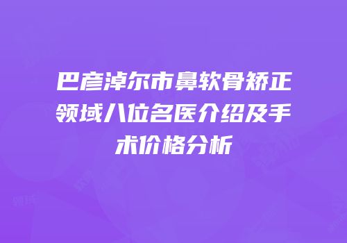 巴彦淖尔市鼻软骨矫正领域八位名医介绍及手术价格分析
