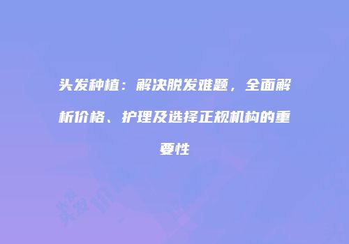 头发种植：解决脱发难题，全面解析价格、护理及选择正规机构的重要性